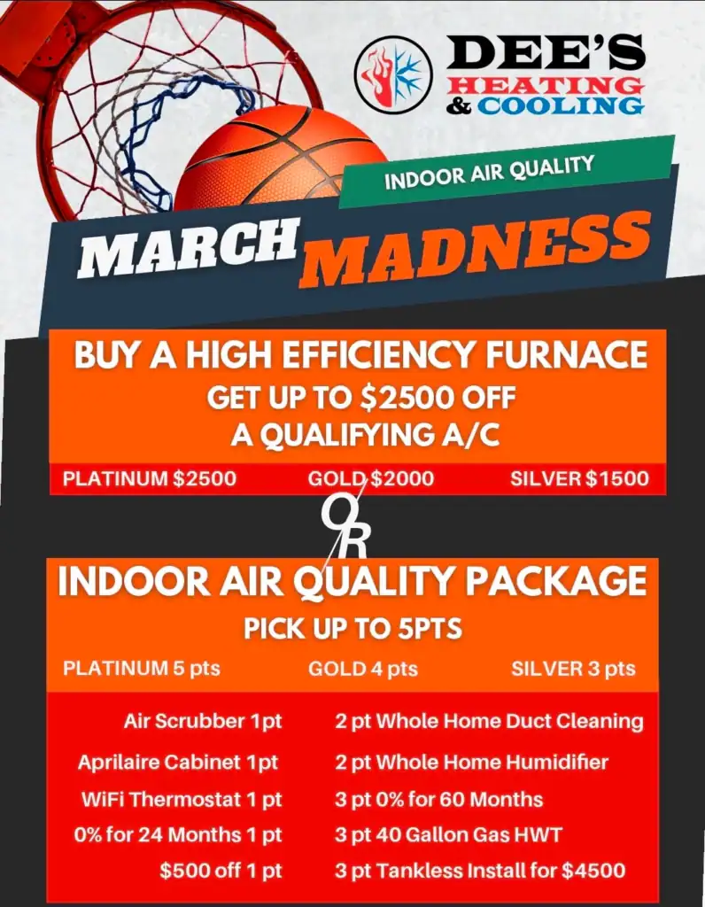 his Month’s Special: Up to $2,500 OFF a Qualifying AC When You Buy a High‑Efficiency Furnace For a limited time, customers can save big when upgrading their home comfort system: - Platinum Tier: $2,500 OFF - Gold Tier: $2,000 OFF - Silver Tier: $1,500 OFF This offer is ideal for homeowners looking to replace aging equipment, improve energy efficiency, or take advantage of bundled savings before summer temperatures hit. 🌬️ Build Your Own Indoor Air Quality Package Indoor air quality matters more than ever — and this month, you can customize your own IAQ upgrade package using our point‑based system. Choose from options like: - Air Scrubber - Aprilaire Filter Cabinet - WiFi Thermostat - 0% Financing Options - $500 Instant Discount - Whole‑Home Duct Cleaning - Whole‑Home Humidifier - Water Heater Upgrades - Tankless Water Heater Install Specials Depending on your tier, you can select 3, 4, or 5 points worth of add‑ons to create the perfect comfort package for your home. Why We Offer Seasonal HVAC Specials At Dee’s Heating & Cooling, we believe in giving customers predictable opportunities to save throughout the year. While promotions vary, here are the types of specials you can expect annually: ✔ Spring: Indoor Air Quality & System Upgrade Events Perfect for preparing for summer and improving home air quality. ✔ Summer: AC Tune‑Up & Emergency Repair Savings Focused on keeping systems running efficiently during peak heat. ✔ Fall: Furnace Tune‑Ups & Heating System Discounts Ideal for homeowners preparing for colder weather. ✔ Winter: Whole‑Home Comfort Packages & Financing Offers Often includes bundled savings on heating, IAQ, and water heaters. By checking our website or following us on social media, you can stay up‑to‑date on current promotions and plan ahead for future savings. Ready to Claim Your March Madness Savings? This special is available for a limited time and spots fill quickly each year. If you’re considering upgrading your system or improving your home’s air quality, now is the perfect time to take advantage of these seasonal savings. Call Dee’s Heating & Cooling today to schedule your estimate and lock in your offer. If you want, I can also create: - a shorter “coupon details” version - a sidebar FAQ for this promo - a version optimized for your Locations pages - internal links for SEO clustering Just tell me what direction you want to build next.
